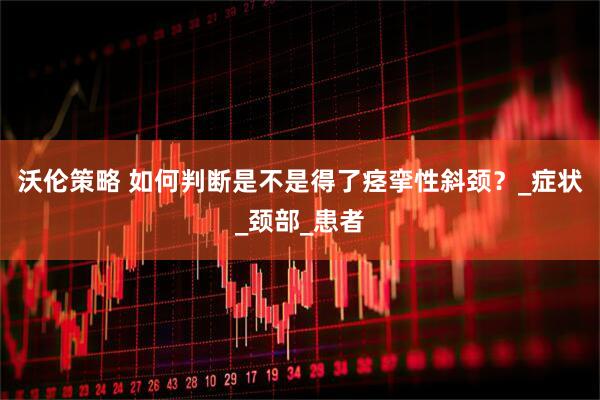 沃伦策略 如何判断是不是得了痉挛性斜颈？_症状_颈部_患者