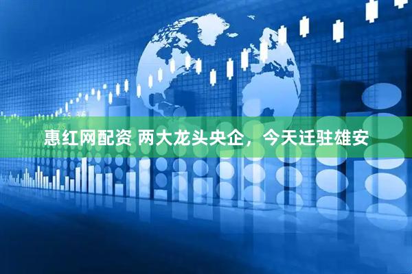 惠红网配资 两大龙头央企，今天迁驻雄安