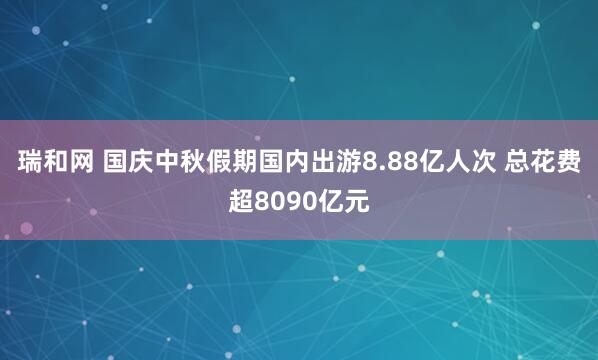 瑞和网 国庆中秋假期国内出游8.88亿人次 总花费超8090亿元