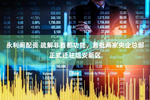 永利阁配资 疏解非首都功能，首批两家央企总部正式迁驻雄安新区