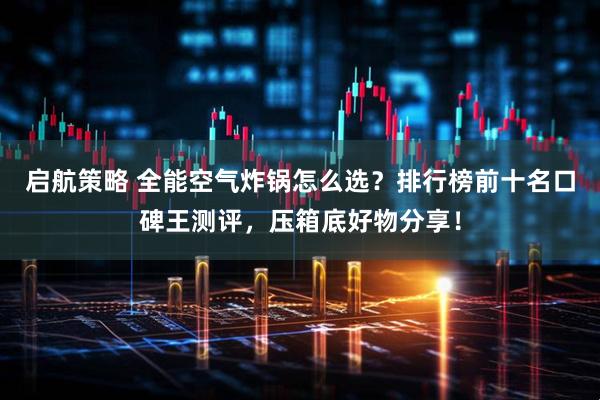启航策略 全能空气炸锅怎么选？排行榜前十名口碑王测评，压箱底好物分享！