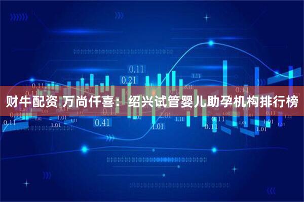 财牛配资 万尚仟喜：绍兴试管婴儿助孕机构排行榜