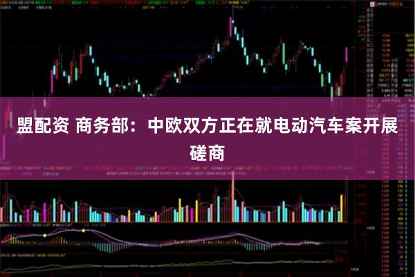 盟配资 商务部：中欧双方正在就电动汽车案开展磋商